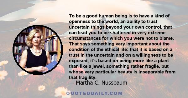 To be a good human being is to have a kind of openness to the world, an ability to trust uncertain things beyond your own control, that can lead you to be shattered in very extreme circumstances for which you were not