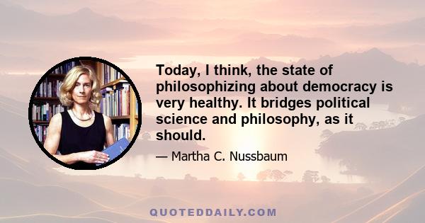 Today, I think, the state of philosophizing about democracy is very healthy. It bridges political science and philosophy, as it should.