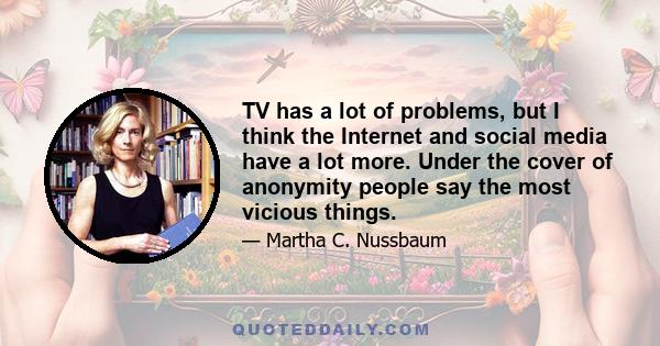 TV has a lot of problems, but I think the Internet and social media have a lot more. Under the cover of anonymity people say the most vicious things.