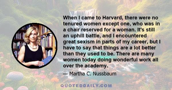 When I came to Harvard, there were no tenured women except one, who was in a chair reserved for a woman. It's still an uphill battle, and I encountered great sexism in parts of my career, but I have to say that things