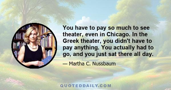 You have to pay so much to see theater, even in Chicago. In the Greek theater, you didn't have to pay anything. You actually had to go, and you just sat there all day.