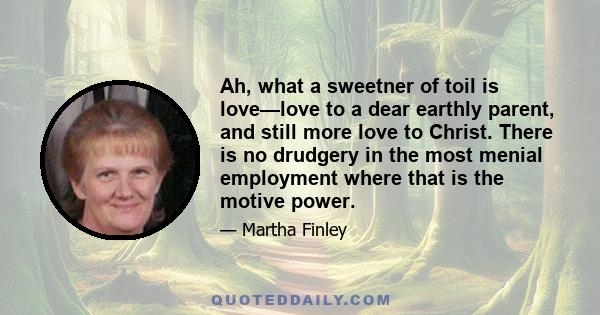 Ah, what a sweetner of toil is love—love to a dear earthly parent, and still more love to Christ. There is no drudgery in the most menial employment where that is the motive power.