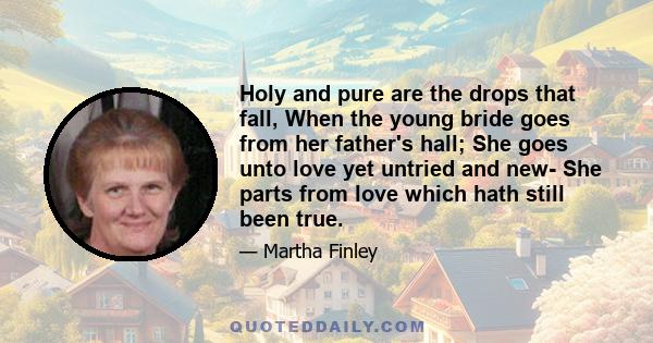 Holy and pure are the drops that fall, When the young bride goes from her father's hall; She goes unto love yet untried and new- She parts from love which hath still been true.