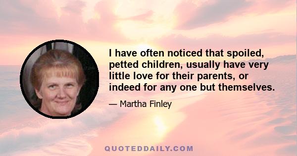 I have often noticed that spoiled, petted children, usually have very little love for their parents, or indeed for any one but themselves.