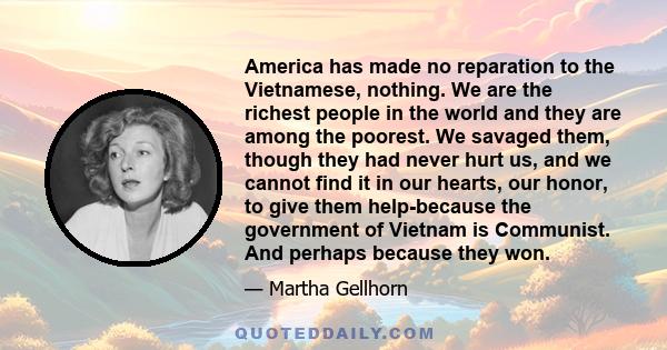 America has made no reparation to the Vietnamese, nothing. We are the richest people in the world and they are among the poorest. We savaged them, though they had never hurt us, and we cannot find it in our hearts, our