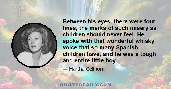 Between his eyes, there were four lines, the marks of such misery as children should never feel. He spoke with that wonderful whisky voice that so many Spanish children have, and he was a tough and entire little boy.