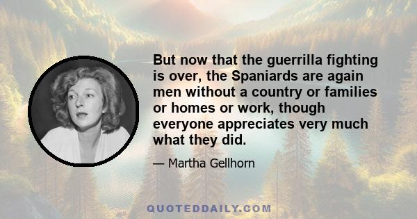 But now that the guerrilla fighting is over, the Spaniards are again men without a country or families or homes or work, though everyone appreciates very much what they did.