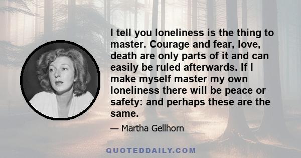 I tell you loneliness is the thing to master. Courage and fear, love, death are only parts of it and can easily be ruled afterwards. If I make myself master my own loneliness there will be peace or safety: and perhaps