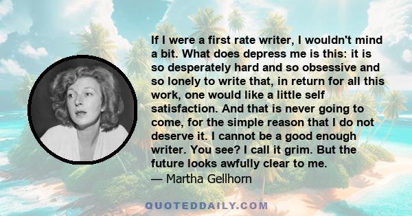 If I were a first rate writer, I wouldn't mind a bit. What does depress me is this: it is so desperately hard and so obsessive and so lonely to write that, in return for all this work, one would like a little self