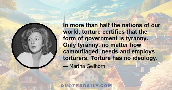 In more than half the nations of our world, torture certifies that the form of government is tyranny. Only tyranny, no matter how camouflaged, needs and employs torturers. Torture has no ideology.