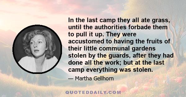 In the last camp they all ate grass, until the authorities forbade them to pull it up. They were accustomed to having the fruits of their little communal gardens stolen by the guards, after they had done all the work;