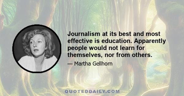 Journalism at its best and most effective is education. Apparently people would not learn for themselves, nor from others.