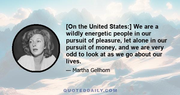 [On the United States:] We are a wildly energetic people in our pursuit of pleasure, let alone in our pursuit of money, and we are very odd to look at as we go about our lives.