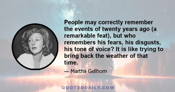 People may correctly remember the events of twenty years ago (a remarkable feat), but who remembers his fears, his disgusts, his tone of voice? It is like trying to bring back the weather of that time.