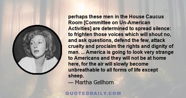 perhaps these men in the House Caucus Room [Committee on Un-American Activities] are determined to spread silence: to frighten those voices which will shout no, and ask questions, defend the few, attack cruelty and