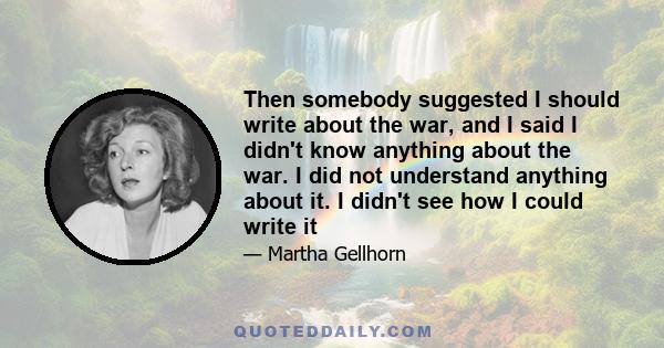 Then somebody suggested I should write about the war, and I said I didn't know anything about the war. I did not understand anything about it. I didn't see how I could write it