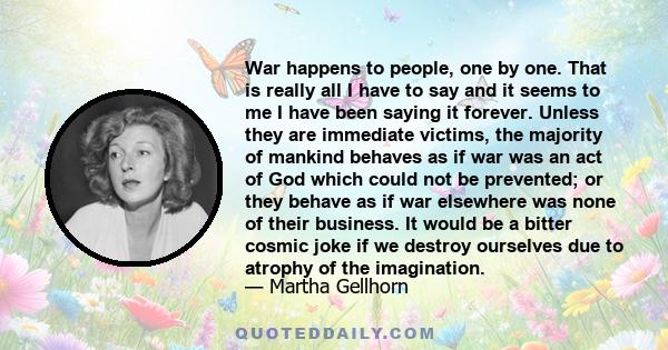 War happens to people, one by one. That is really all I have to say and it seems to me I have been saying it forever. Unless they are immediate victims, the majority of mankind behaves as if war was an act of God which