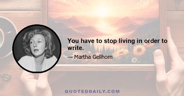 You have to stop living in order to write.