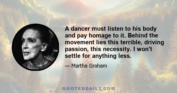 A dancer must listen to his body and pay homage to it. Behind the movement lies this terrible, driving passion, this necessity. I won't settle for anything less.