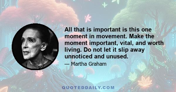 All that is important is this one moment in movement. Make the moment important, vital, and worth living. Do not let it slip away unnoticed and unused.