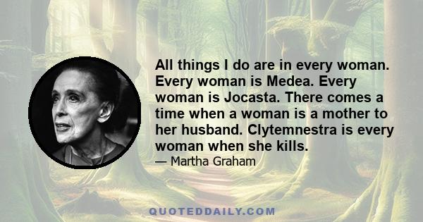 All things I do are in every woman. Every woman is Medea. Every woman is Jocasta. There comes a time when a woman is a mother to her husband. Clytemnestra is every woman when she kills.