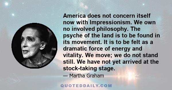 America does not concern itself now with Impressionism. We own no involved philosophy. The psyche of the land is to be found in its movement. It is to be felt as a dramatic force of energy and vitality. We move; we do