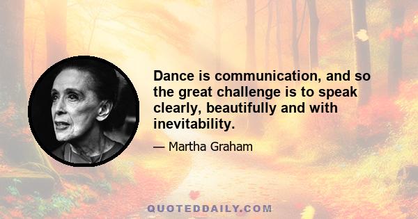 Dance is communication, and so the great challenge is to speak clearly, beautifully and with inevitability.