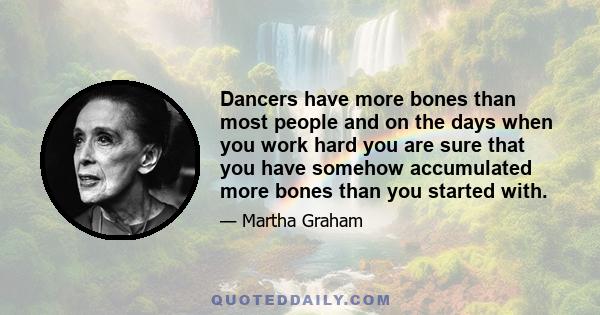 Dancers have more bones than most people and on the days when you work hard you are sure that you have somehow accumulated more bones than you started with.