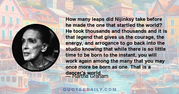 How many leaps did Nijinksy take before he made the one that startled the world? He took thousands and thousands and it is that legend that gives us the courage, the energy, and arrogance to go back into the studio