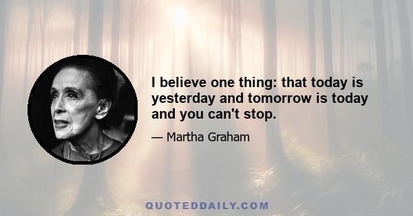 I believe one thing: that today is yesterday and tomorrow is today and you can't stop.