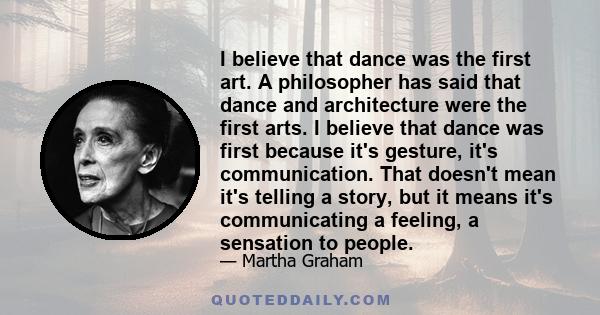 I believe that dance was the first art. A philosopher has said that dance and architecture were the first arts. I believe that dance was first because it's gesture, it's communication. That doesn't mean it's telling a