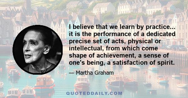 I believe that we learn by practice... it is the performance of a dedicated precise set of acts, physical or intellectual, from which come shape of achievement, a sense of one's being, a satisfaction of spirit.