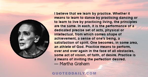 I believe that we learn by practice. Whether it means to learn to dance by practicing dancing or to learn to live by practicing living, the principles are the same. In each, it is the performance of a dedicated precise