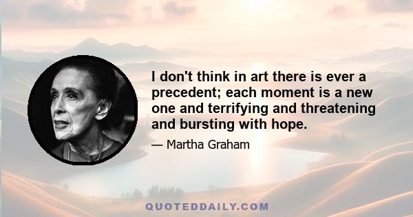 I don't think in art there is ever a precedent; each moment is a new one and terrifying and threatening and bursting with hope.