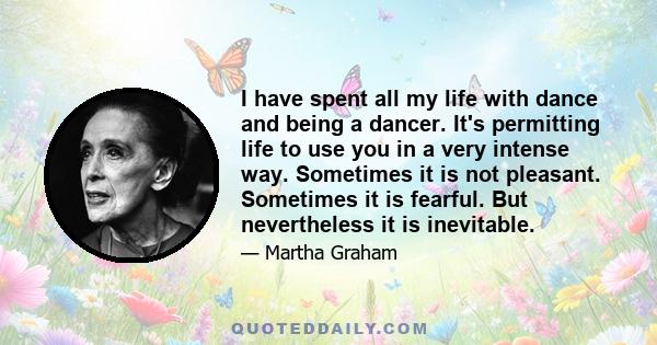 I have spent all my life with dance and being a dancer. It's permitting life to use you in a very intense way. Sometimes it is not pleasant. Sometimes it is fearful. But nevertheless it is inevitable.