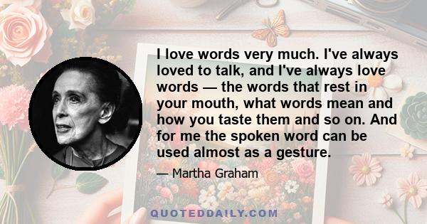 I love words very much. I've always loved to talk, and I've always love words — the words that rest in your mouth, what words mean and how you taste them and so on. And for me the spoken word can be used almost as a