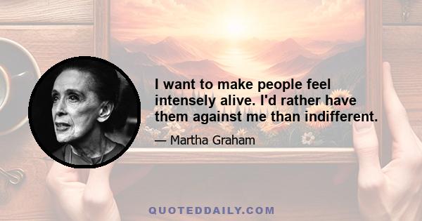 I want to make people feel intensely alive. I'd rather have them against me than indifferent.