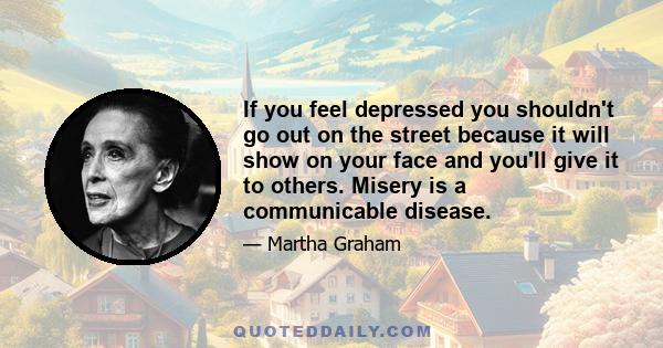 If you feel depressed you shouldn't go out on the street because it will show on your face and you'll give it to others. Misery is a communicable disease.