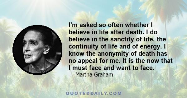 I'm asked so often whether I believe in life after death. I do believe in the sanctity of life, the continuity of life and of energy. I know the anonymity of death has no appeal for me. It is the now that I must face