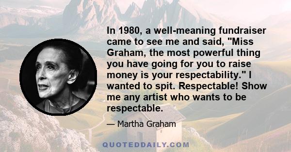 In 1980, a well-meaning fundraiser came to see me and said, Miss Graham, the most powerful thing you have going for you to raise money is your respectability. I wanted to spit. Respectable! Show me any artist who wants