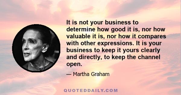 It is not your business to determine how good it is, nor how valuable it is, nor how it compares with other expressions. It is your business to keep it yours clearly and directly, to keep the channel open.