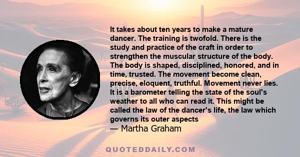 It takes about ten years to make a mature dancer. The training is twofold. There is the study and practice of the craft in order to strengthen the muscular structure of the body. The body is shaped, disciplined,