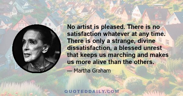 No artist is pleased. There is no satisfaction whatever at any time. There is only a strange, divine dissatisfaction, a blessed unrest that keeps us marching and makes us more alive than the others.