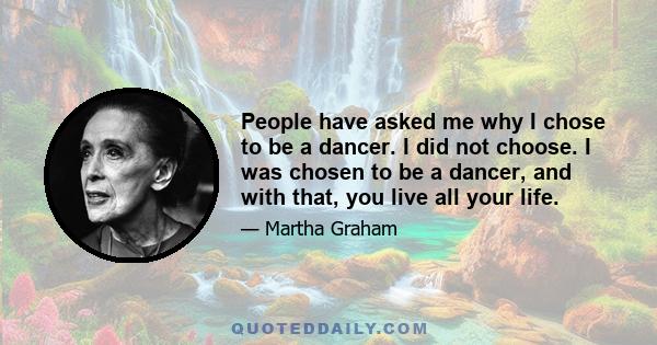 People have asked me why I chose to be a dancer. I did not choose. I was chosen to be a dancer, and with that, you live all your life.