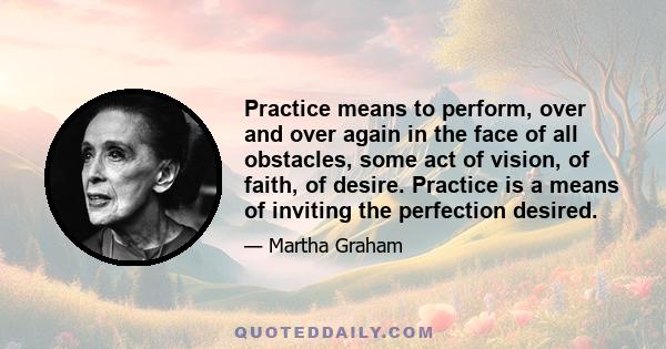 Practice means to perform, over and over again in the face of all obstacles, some act of vision, of faith, of desire. Practice is a means of inviting the perfection desired.