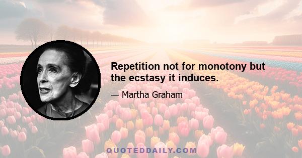 Repetition not for monotony but the ecstasy it induces.