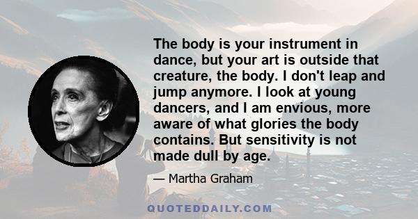 The body is your instrument in dance, but your art is outside that creature, the body. I don't leap and jump anymore. I look at young dancers, and I am envious, more aware of what glories the body contains. But