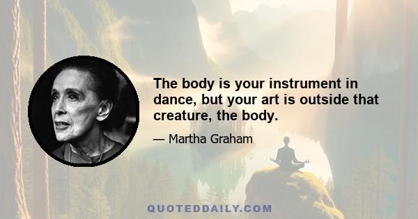 The body is your instrument in dance, but your art is outside that creature, the body.