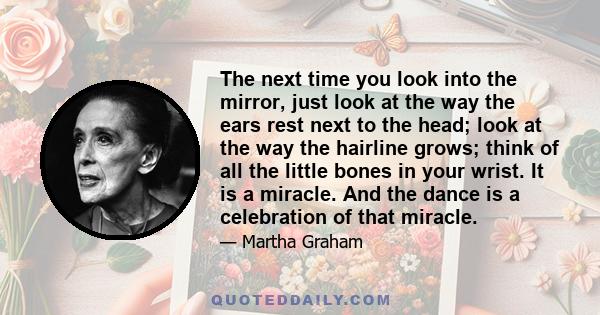 The next time you look into the mirror, just look at the way the ears rest next to the head; look at the way the hairline grows; think of all the little bones in your wrist. It is a miracle. And the dance is a