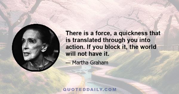 There is a force, a quickness that is translated through you into action. If you block it, the world will not have it.